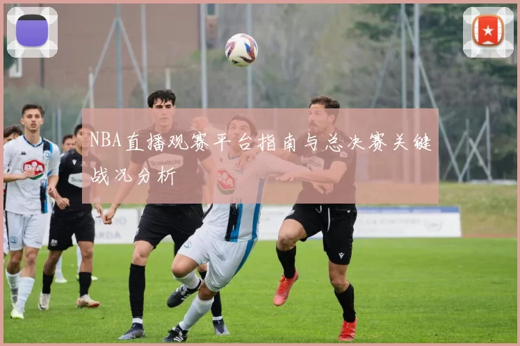 NBA直播观赛平台指南与总决赛关键战况分析