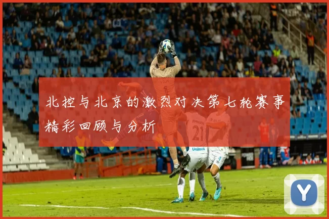北控与北京的激烈对决第七轮赛事精彩回顾与分析