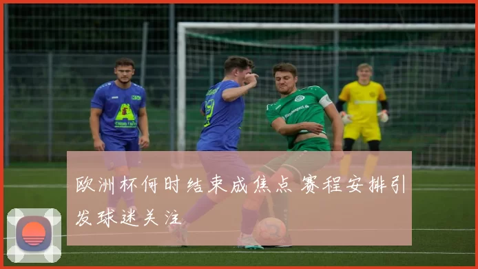 欧洲杯何时结束成焦点 赛程安排引发球迷关注
