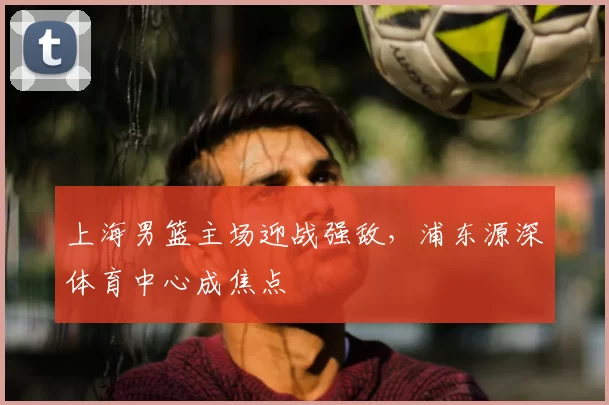 上海男篮主场迎战强敌,浦东源深体育中心成焦点