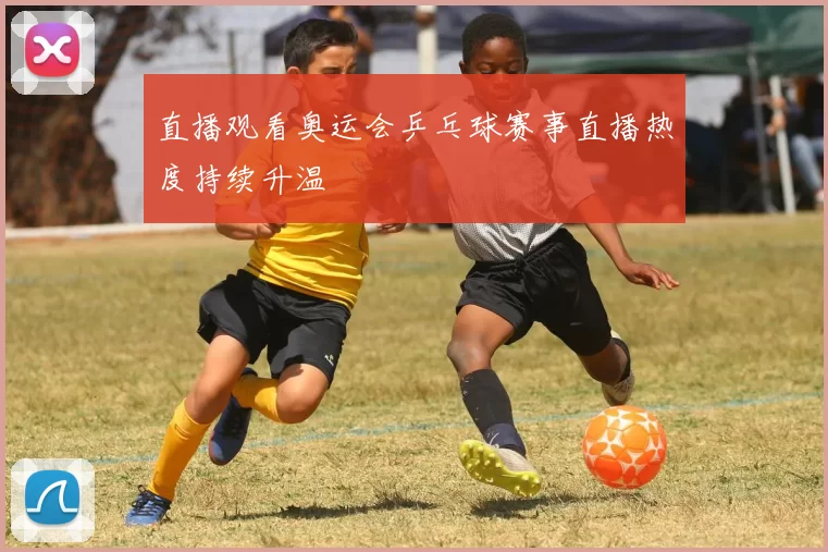 直播观看奥运会乒乓球赛事直播热度持续升温