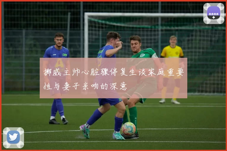 挪威主帅心脏骤停复生谈家庭重要性与妻子亲吻的深意