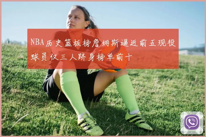 NBA历史篮板榜詹姆斯逼近前五现役球员仅三人跻身榜单前十