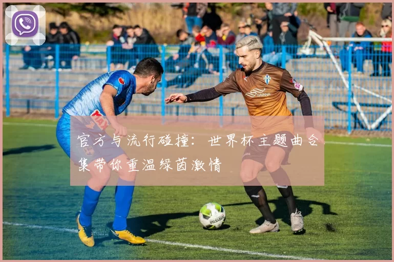 官方与流行碰撞：世界杯主题曲合集带你重温绿茵激情