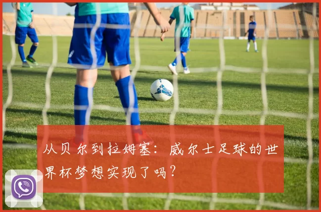 从贝尔到拉姆塞：威尔士足球的世界杯梦想实现了吗？