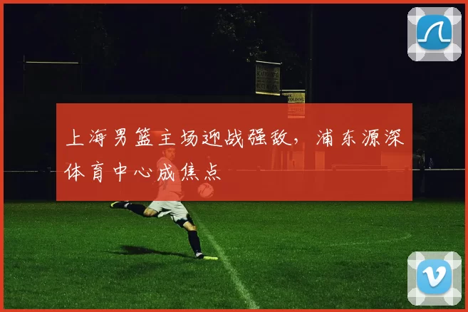 上海男篮主场迎战强敌，浦东源深体育中心成焦点