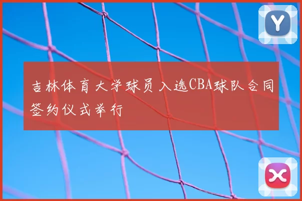 吉林体育大学球员入选CBA球队合同签约仪式举行