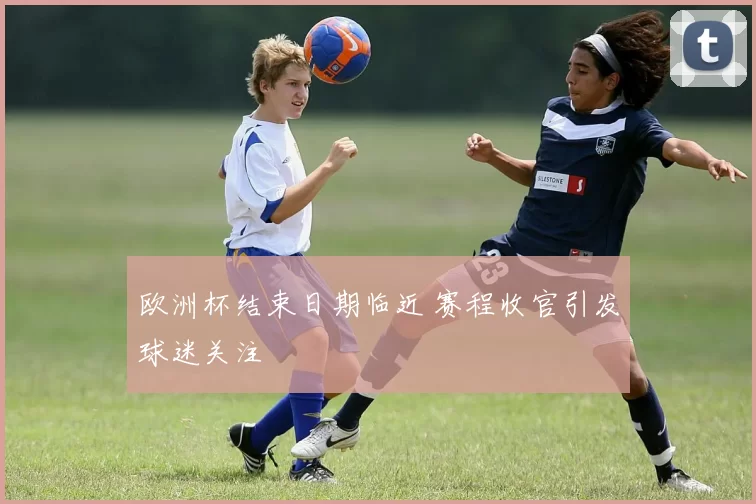 欧洲杯结束日期临近 赛程收官引发球迷关注