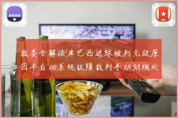 裁委会解读库巴西进球被判无效原因半自动系统故障裁判手动划线处理