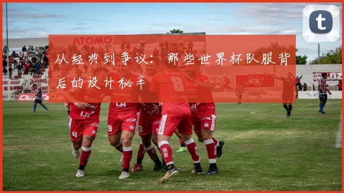 从经典到争议：那些世界杯队服背后的设计秘辛