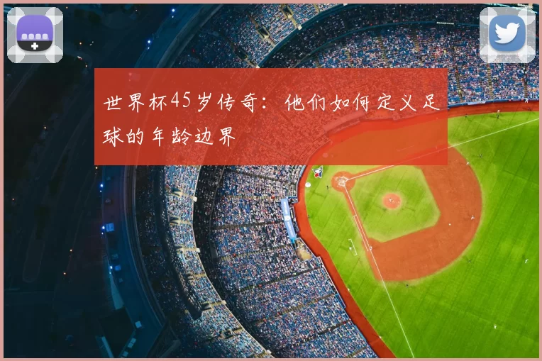世界杯45岁传奇:他们如何定义足球的年龄边界