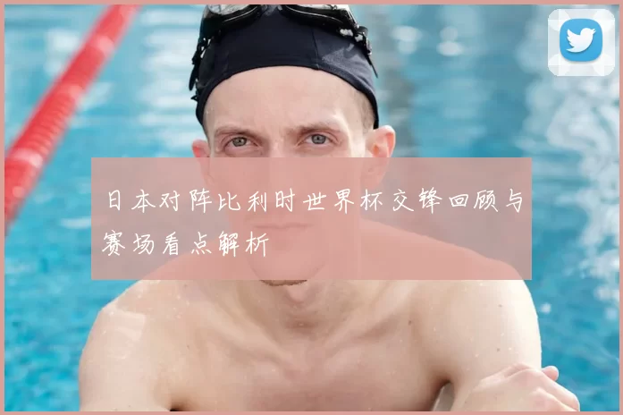 日本对阵比利时世界杯交锋回顾与赛场看点解析