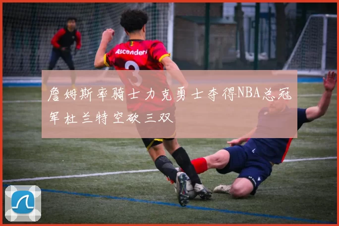 詹姆斯率骑士力克勇士夺得NBA总冠军杜兰特空砍三双