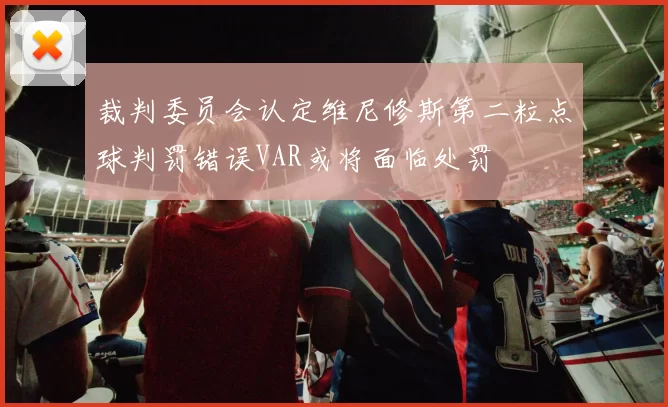 裁判委员会认定维尼修斯第二粒点球判罚错误VAR或将面临处罚